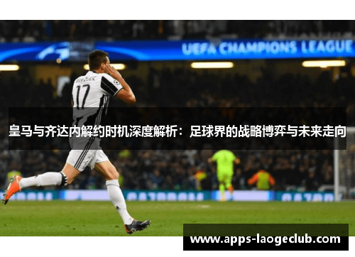 皇马与齐达内解约时机深度解析：足球界的战略博弈与未来走向