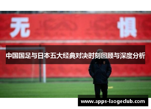 中国国足与日本五大经典对决时刻回顾与深度分析 中国国足与日本五大经典对决时刻回顾与深度分析