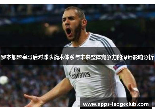 罗本加盟皇马后对球队战术体系与未来整体竞争力的深远影响分析