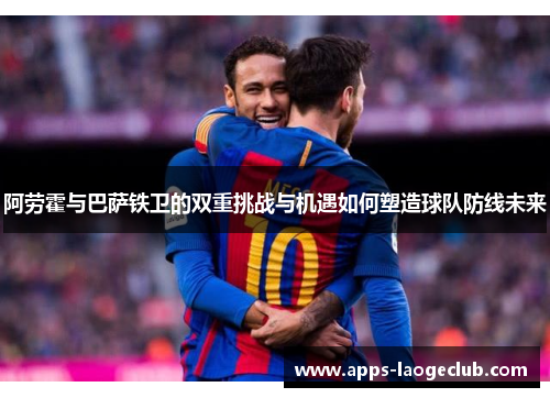 阿劳霍与巴萨铁卫的双重挑战与机遇如何塑造球队防线未来 阿劳霍与巴萨铁卫的双重挑战与机遇如何塑造球队防线未来