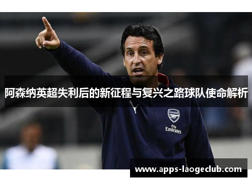 阿森纳英超失利后的新征程与复兴之路球队使命解析