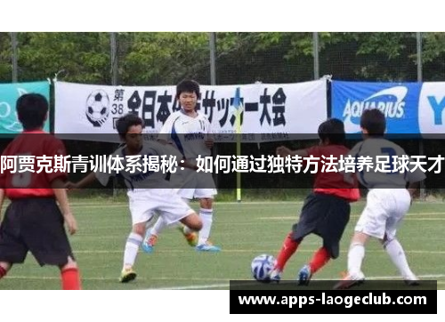 阿贾克斯青训体系揭秘:如何通过独特方法培养足球天才 阿贾克斯青训体系揭秘:如何通过独特方法培养足球天才