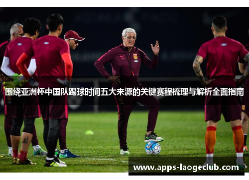 围绕亚洲杯中国队踢球时间五大来源的关键赛程梳理与解析全面指南 围绕亚洲杯中国队踢球时间五大来源的关键赛程梳理与解析全面指南