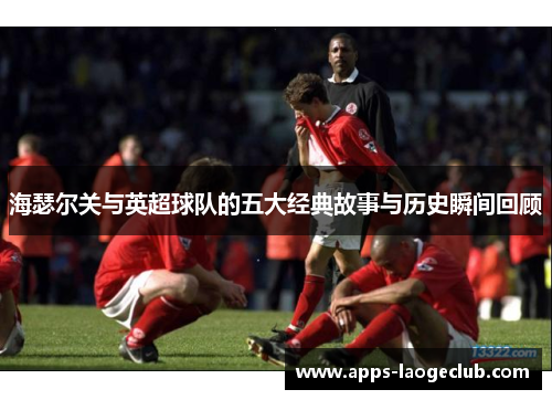海瑟尔关与英超球队的五大经典故事与历史瞬间回顾 海瑟尔关与英超球队的五大经典故事与历史瞬间回顾