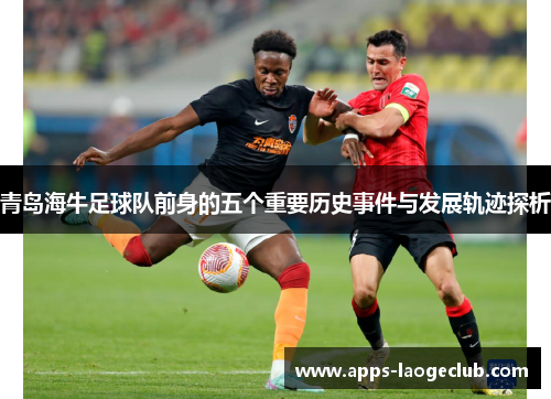 青岛海牛足球队前身的五个重要历史事件与发展轨迹探析 青岛海牛足球队前身的五个重要历史事件与发展轨迹探析