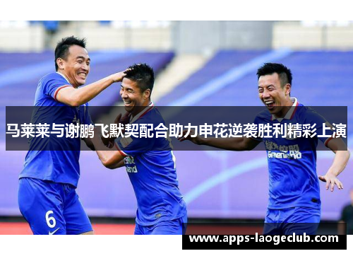 马莱莱与谢鹏飞默契配合助力申花逆袭胜利精彩上演