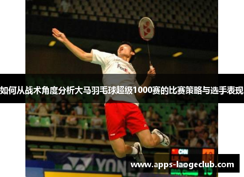 如何从战术角度分析大马羽毛球超级1000赛的比赛策略与选手表现 如何从战术角度分析大马羽毛球超级1000赛的比赛策略与选手表现