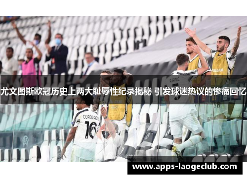 尤文图斯欧冠历史上两大耻辱性纪录揭秘 引发球迷热议的惨痛回忆