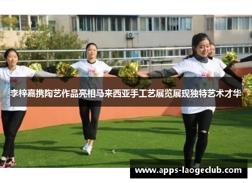 李梓嘉携陶艺作品亮相马来西亚手工艺展览展现独特艺术才华