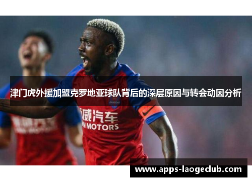 津门虎外援加盟克罗地亚球队背后的深层原因与转会动因分析 津门虎外援加盟克罗地亚球队背后的深层原因与转会动因分析