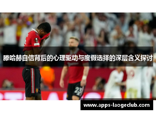 滕哈赫自信背后的心理驱动与度假选择的深层含义探讨 滕哈赫自信背后的心理驱动与度假选择的深层含义探讨