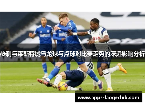 热刺与莱斯特城乌龙球与点球对比赛走势的深远影响分析 热刺与莱斯特城乌龙球与点球对比赛走势的深远影响分析