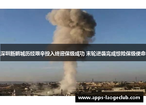 深圳新鹏城历经艰辛投入终迎保级成功 末轮逆袭完成惊险保级使命 深圳新鹏城历经艰辛投入终迎保级成功 末轮逆袭完成惊险保级使命