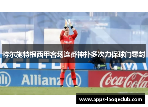特尔施特根西甲客场连番神扑多次力保球门零封 特尔施特根西甲客场连番神扑多次力保球门零封