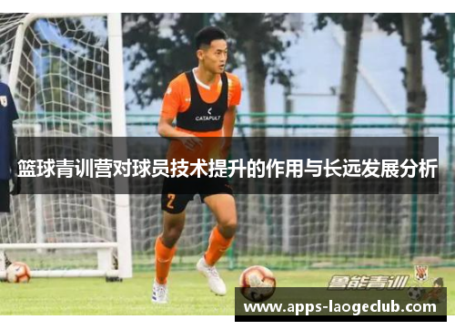 篮球青训营对球员技术提升的作用与长远发展分析 篮球青训营对球员技术提升的作用与长远发展分析