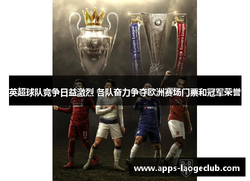 英超球队竞争日益激烈 各队奋力争夺欧洲赛场门票和冠军荣誉