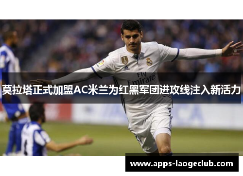莫拉塔正式加盟AC米兰为红黑军团进攻线注入新活力