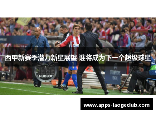 西甲新赛季潜力新星展望 谁将成为下一个超级球星